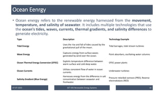 Ocean Eenrgy
• Ocean energy refers to the renewable energy harnessed from the movement,
temperature, and salinity of seawater. It includes multiple technologies that use
the ocean's tides, waves, currents, thermal gradients, and salinity differences to
generate electricity.
07-07-2025 EET 435 Renewable Energy Systems 32
Type Description Technology Example
Tidal Energy
Uses the rise and fall of tides caused by the
gravitational pull of the moon.
Tidal barrages, tidal stream turbines
Wave Energy
Captures energy from surface waves
generated by wind over the ocean.
Point absorbers, oscillating water columns
Ocean Thermal Energy Conversion (OTEC)
Exploits temperature difference between
warm surface and cold deep water.
OTEC power plants
Ocean Currents
Utilizes consistent flow of water in ocean
currents.
Underwater turbines
Salinity Gradient (Blue Energy)
Harnesses energy from the difference in salt
concentration between seawater and
freshwater.
Pressure retarded osmosis (PRO), Reverse
electrodialysis (RED)
 