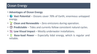 Ocean Energy
• Advantages of Ocean Energy
• Vast Potential – Oceans cover 70% of Earth; enormous untapped
energy.
• Clean and Renewable – Zero emissions during operation.
• Predictable – Tides and currents follow consistent natural cycles.
• Low Visual Impact – Mostly underwater installations.
• Base-load Power – Especially tidal energy, which is regular and
reliable.
07-07-2025 EET 435 Renewable Energy Systems 33
 