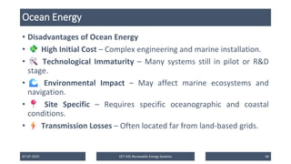 Ocean Energy
• Disadvantages of Ocean Energy
• High Initial Cost – Complex engineering and marine installation.
• Technological Immaturity – Many systems still in pilot or R&D
stage.
• Environmental Impact – May affect marine ecosystems and
navigation.
• Site Specific – Requires specific oceanographic and coastal
conditions.
• Transmission Losses – Often located far from land-based grids.
07-07-2025 EET 435 Renewable Energy Systems 34
 