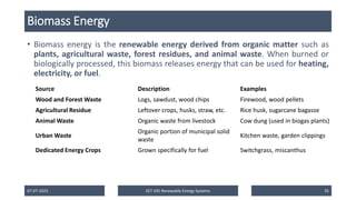Biomass Energy
• Biomass energy is the renewable energy derived from organic matter such as
plants, agricultural waste, forest residues, and animal waste. When burned or
biologically processed, this biomass releases energy that can be used for heating,
electricity, or fuel.
07-07-2025 EET 435 Renewable Energy Systems 35
Source Description Examples
Wood and Forest Waste Logs, sawdust, wood chips Firewood, wood pellets
Agricultural Residue Leftover crops, husks, straw, etc. Rice husk, sugarcane bagasse
Animal Waste Organic waste from livestock Cow dung (used in biogas plants)
Urban Waste
Organic portion of municipal solid
waste
Kitchen waste, garden clippings
Dedicated Energy Crops Grown specifically for fuel Switchgrass, miscanthus
 