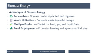 Biomass Energy
• Advantages of Biomass Energy
• Renewable – Biomass can be replanted and regrown.
• Waste Utilization – Converts waste to useful energy.
• Multiple Products – Electricity, heat, gas, and liquid fuels.
• Rural Employment – Promotes farming and agro-based industry.
07-07-2025 EET 435 Renewable Energy Systems 36
 
