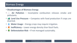 Biomass Energy
• Disadvantages of Biomass Energy
• Air Pollution – Incomplete combustion releases smoke and
pollutants.
• Land Use Pressure – Competes with food production if crops are
diverted.
• Water Usage – Energy crops may require irrigation.
• Inefficiency – Lower energy density than fossil fuels.
• Deforestation Risk – If not managed sustainably.
07-07-2025 EET 435 Renewable Energy Systems 37
 