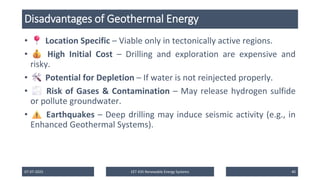 Disadvantages of Geothermal Energy
• Location Specific – Viable only in tectonically active regions.
• High Initial Cost – Drilling and exploration are expensive and
risky.
• Potential for Depletion – If water is not reinjected properly.
• Risk of Gases & Contamination – May release hydrogen sulfide
or pollute groundwater.
• Earthquakes – Deep drilling may induce seismic activity (e.g., in
Enhanced Geothermal Systems).
07-07-2025 EET 435 Renewable Energy Systems 40
 