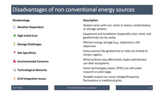 Disadvantages of non conventional energy sources
Disadvantage Description
Weather Dependent
Output varies with sun, wind, or waves; needs backup
or storage systems.
High Initial Cost
Equipment and installation (especially solar, wind, and
geothermal) can be costly.
Storage Challenges
Efficient energy storage (e.g., batteries) is still
expensive.
Site Specificity
Some sources like geothermal or tidal are limited to
certain regions.
Environmental Concerns
Wind turbines may affect birds; hydro and biomass
can alter ecosystems.
Technological Maturity
Some technologies (wave, OTEC) are still under
research or pilot stage.
Grid Integration Issues
Variable output can cause voltage/frequency
fluctuations in traditional grids.
07-07-2025 EET 435 Renewable Energy Systems 42
 