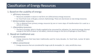 Classification of Energy Resources
1. Based on the usability of energy:
• a)Primary resources:
• Resources available in nature in raw form are called primary energy resources.
• Ex: Fossil fuels (coal, oil & gas), uranium, hydroenergy. These are also known as raw energy resources.
• b)Intermediate resources:
• This is obtained from primary energy resources by one or more steps of transformation & is used as a
vehicle of energy.
• c)Secondary resources:
• The form of energy, which is finally supplied to be consumed for utilization. Ex: electrical energy, thermal
energy (in the form of steam or hot water), chemical energy (in the form of hydrogen or fossil fuels.)
2. Based on traditional use:
• a)Conventional:
• Energy resources that have been traditionally used for many decades. Ex: fossil fuels, nuclear & hydro
resources
• b)Non-conventional:
• Energy resources that are considered for large-scale & renewable. Ex : solar, wind & bio-mass
07-07-2025 EET 435 Renewable Energy Systems 7
 