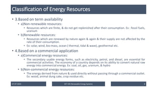 Classification of Energy Resources
• 3.Based on term availability
• a)Non-renewable resources:
• Resources which are finite, & do not get replenished after their consumption. Ex : fossil fuels,
uranium
• b)Renewable resources:
• Resources which are renewed by nature again & again & their supply are not affected by the
rate of their consumption.
• Ex: solar, wind, bio-mass, ocean ( thermal, tidal & wave), geothermal etc.
• 4.Based on a commercial application
• a)Commercial energy resources:
• The secondary usable energy forms, such as electricity, petrol, and diesel, are essential for
commercial activities. The economy of a country depends on its ability to convert natural raw
energy into commercial energy. Ex: coal, oil, gas, uranium, & hydro
• b)Non-commercial energy resources:
• The energy derived from nature & used directly without passing through a commercial outlet.
Ex: wood, animal dung cake, crop residue etc.
07-07-2025 EET 435 Renewable Energy Systems 8
 