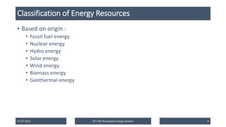 Classification of Energy Resources
• Based on origin :
• Fossil fuel energy
• Nuclear energy
• Hydro energy
• Solar energy
• Wind energy
• Biomass energy
• Geothermal energy
07-07-2025 EET 435 Renewable Energy Systems 9
 
