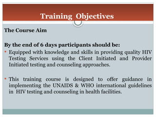 Training Objectives
The Course Aim
By the end of 6 days participants should be:
 Equipped with knowledge and skills in providing quality HIV
Testing Services using the Client Initiated and Provider
Initiated testing and counseling approaches.
 This training course is designed to offer guidance in
implementing the UNAIDS & WHO international guidelines
in HIV testing and counseling in health facilities.
 
