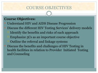 COURSE OBJECTIVES
Course Objectives:
 Understand HIV and AIDS Disease Progression
 Discuss the different HIV Testing Services’ delivery models
 Identify the benefits and risks of each approach
 Emphasize 5Cs as an important course objective
 Outline the referral and linkage systems
 Discuss the benefits and challenges of HIV Testing in
health facilities in relation to Provider Initiated Testing
and Counseling
 