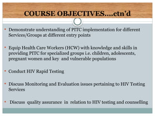 COURSE OBJECTIVES….ctn’d
 Demonstrate understanding of PITC implementation for different
Services/Groups at different entry points
 Equip Health Care Workers (HCW) with knowledge and skills in
providing PITC for specialized groups i.e. children, adolescents,
pregnant women and key and vulnerable populations
 Conduct HIV Rapid Testing
 Discuss Monitoring and Evaluation issues pertaining to HIV Testing
Services
 Discuss quality assurance in relation to HIV testing and counselling
 