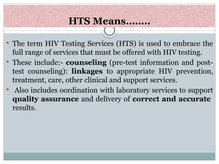 HTS Means……..
 The term HIV Testing Services (HTS) is used to embrace the
full range of services that must be offered with HIV testing.
 These include:- counseling (pre-test information and post-
test counseling): linkages to appropriate HIV prevention,
treatment, care, other clinical and support services.
 Also includes oordination with laboratory services to support
quality assurance and delivery of correct and accurate
results.
 