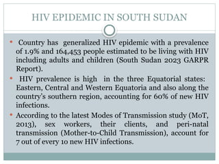 HIV EPIDEMIC IN SOUTH SUDAN
 Country has generalized HIV epidemic with a prevalence
of 1.9% and 164,453 people estimated to be living with HIV
including adults and children (South Sudan 2023 GARPR
Report).
 HIV prevalence is high in the three Equatorial states:
Eastern, Central and Western Equatoria and also along the
country’s southern region, accounting for 60% of new HIV
infections.
 According to the latest Modes of Transmission study (MoT,
2013), sex workers, their clients, and peri-natal
transmission (Mother-to-Child Transmission), account for
7 out of every 1o new HIV infections.
 