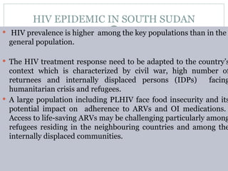 HIV EPIDEMIC IN SOUTH SUDAN
 HIV prevalence is higher among the key populations than in the
general population.
 The HIV treatment response need to be adapted to the country’s
context which is characterized by civil war, high number of
returnees and internally displaced persons (IDPs) facing
humanitarian crisis and refugees.
 A large population including PLHIV face food insecurity and its
potential impact on adherence to ARVs and OI medications.
Access to life-saving ARVs may be challenging particularly among
refugees residing in the neighbouring countries and among the
internally displaced communities.
 