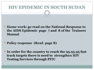 HIV EPIDEMIC IN SOUTH SUDAN
 Home work: go read on the National Response to
the AIDS Epidemic page 7 and 8 of the Trainers
Manual
 Policy response (Read page 8)
 In order for the country to reach the 95.95.95 fast
track targets there is need to strengthen HIV
Testing Services through PITC
 