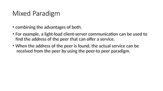 Mixed Paradigm
• combining the advantages of both.
• For example, a light-load client-server communication can be used to
find the address of the peer that can offer a service.
• When the address of the peer is found, the actual service can be
received from the peer by using the peer-to peer paradigm.
 