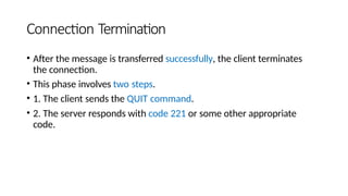 Connection Termination
• After the message is transferred successfully, the client terminates
the connection.
• This phase involves two steps.
• 1. The client sends the QUIT command.
• 2. The server responds with code 221 or some other appropriate
code.
 