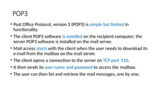 POP3
• Post Office Protocol, version 3 (POP3) is simple but limited in
functionality.
• The client POP3 software is installed on the recipient computer; the
server POP3 software is installed on the mail server.
• Mail access starts with the client when the user needs to download its
e-mail from the mailbox on the mail server.
• The client opens a connection to the server on TCP port 110.
• It then sends its user name and password to access the mailbox.
• The user can then list and retrieve the mail messages, one by one.
 