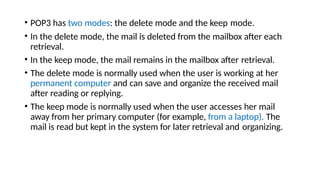 • POP3 has two modes: the delete mode and the keep mode.
• In the delete mode, the mail is deleted from the mailbox after each
retrieval.
• In the keep mode, the mail remains in the mailbox after retrieval.
• The delete mode is normally used when the user is working at her
permanent computer and can save and organize the received mail
after reading or replying.
• The keep mode is normally used when the user accesses her mail
away from her primary computer (for example, from a laptop). The
mail is read but kept in the system for later retrieval and organizing.
 