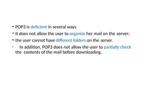 • POP3 is deficient in several ways.
• It does not allow the user to organize her mail on the server;
• the user cannot have different folders on the server.
• In addition, POP3 does not allow the user to partially check
the contents of the mail before downloading.
 