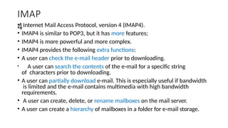 IMAP
4
• Internet Mail Access Protocol, version 4 (IMAP4).
• IMAP4 is similar to POP3, but it has more features;
• IMAP4 is more powerful and more complex.
• IMAP4 provides the following extra functions:
• A user can check the e-mail header prior to downloading.
• A user can search the contents of the e-mail for a specific string
of characters prior to downloading.
• A user can partially download e-mail. This is especially useful if bandwidth
is limited and the e-mail contains multimedia with high bandwidth
requirements.
• A user can create, delete, or rename mailboxes on the mail server.
• A user can create a hierarchy of mailboxes in a folder for e-mail storage.
 