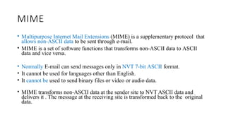 MIME
• Multipurpose Internet Mail Extensions (MIME) is a supplementary protocol that
allows non-ASCII data to be sent through e-mail.
• MIME is a set of software functions that transforms non-ASCII data to ASCII
data and vice versa.
• Normally E-mail can send messages only in NVT 7-bit ASCII format.
• It cannot be used for languages other than English.
• It cannot be used to send binary files or video or audio data.
• MIME transforms non-ASCII data at the sender site to NVT ASCII data and
delivers it . The message at the receiving site is transformed back to the original
data.
 