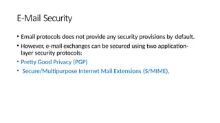 E-Mail Security
• Email protocols does not provide any security provisions by default.
• However, e-mail exchanges can be secured using two application-
layer security protocols:
• Pretty Good Privacy (PGP)
• Secure/Multipurpose Internet Mail Extensions (S/MIME),
 
