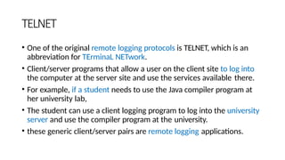TELNET
• One of the original remote logging protocols is TELNET, which is an
abbreviation for TErminaL NETwork.
• Client/server programs that allow a user on the client site to log into
the computer at the server site and use the services available there.
• For example, if a student needs to use the Java compiler program at
her university lab,
• The student can use a client logging program to log into the university
server and use the compiler program at the university.
• these generic client/server pairs are remote logging applications.
 