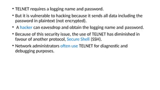 • TELNET requires a logging name and password.
• But it is vulnerable to hacking because it sends all data including the
password in plaintext (not encrypted).
• A hacker can eavesdrop and obtain the logging name and password.
• Because of this security issue, the use of TELNET has diminished in
favour of another protocol, Secure Shell (SSH).
• Network administrators often use TELNET for diagnostic and
debugging purposes.
 