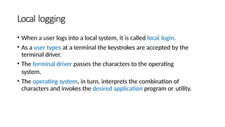 Local logging
• When a user logs into a local system, it is called local login.
• As a user types at a terminal the keystrokes are accepted by the
terminal driver.
• The terminal driver passes the characters to the operating
system.
• The operating system, in turn, interprets the combination of
characters and invokes the desired application program or utility.
 