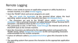 Remote Logging
• When a user wants to access an application program or utility located on a
remote machine, it is called remote logging.
• Here the TELNET client and server programs are used.
• The user sends the keystrokes to the terminal driver where the local
operating system accepts the characters but does not interpret them.
• The characters are sent to the TELNET client, which transforms the
characters into a universal character set called Network Virtual Terminal (NVT)
characters and delivers them to the local TCP/IP stack.
• The commands or text, in NVT form, travel through the Internet and arrive at
theTCP/IP stack at the remote machine.
• Here the characters are delivered to the operating system and passed to the
TELNET server, which changes the characters to the corresponding characters
understandable by the remote computer.
• A piece of software called a pseudoterminal driver gives this character to the
OS.
• The operating system then passes the characters to the appropriate application
program.
 
