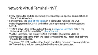 Network Virtual Terminal (NVT)
• Every computer and its operating system accepts a special combination of
characters as tokens.
• For example, the end-of-file token in a computer running the DOS
operating system is Ctrl+z, while the UNIX operating system recognizes
Ctrl+d.
• TELNET solves this problem by defining a universal interface called the
Network Virtual Terminal (NVT) character set.
• Via this interface, the client TELNET translates characters (data or
commands) that come from the local terminal into NVT form and delivers
them to the network.
• The server TELNET, on the other hand, translates data and commands from
NVT form into the form acceptable by the remote computer.
 