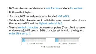 • NVT uses two sets of characters, one for data and one for control.
• Both are 8-bit bytes.
• For data, NVT normally uses what is called NVT ASCII.
• This is an 8-bit character set in which the seven lowest order bits are
the same as ASCII and the highest order bit is 0.
• To send control characters between computers (from client to server
or vice versa), NVT uses an 8-bit character set in which the highest
order bit is set to 1.
 