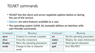 TELNET commands
• TELNET lets the client and server negotiate options before or during
the use of the service.
• Options are extra features available to a user.
• The operating system (UNIX, for example) defines an interface with
user-friendly commands.
 