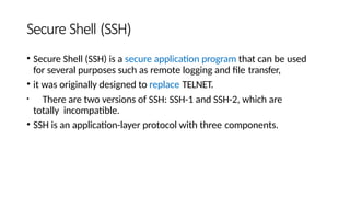 Secure Shell (SSH)
• Secure Shell (SSH) is a secure application program that can be used
for several purposes such as remote logging and file transfer,
• it was originally designed to replace TELNET.
• There are two versions of SSH: SSH-1 and SSH-2, which are
totally incompatible.
• SSH is an application-layer protocol with three components.
 