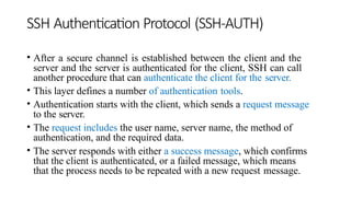 SSH Authentication Protocol (SSH-AUTH)
• After a secure channel is established between the client and the
server and the server is authenticated for the client, SSH can call
another procedure that can authenticate the client for the server.
• This layer defines a number of authentication tools.
• Authentication starts with the client, which sends a request message
to the server.
• The request includes the user name, server name, the method of
authentication, and the required data.
• The server responds with either a success message, which confirms
that the client is authenticated, or a failed message, which means
that the process needs to be repeated with a new request message.
 