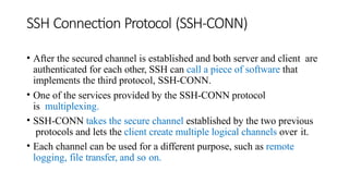 SSH Connection Protocol (SSH-CONN)
• After the secured channel is established and both server and client are
authenticated for each other, SSH can call a piece of software that
implements the third protocol, SSH-CONN.
• One of the services provided by the SSH-CONN protocol
is multiplexing.
• SSH-CONN takes the secure channel established by the two previous
protocols and lets the client create multiple logical channels over it.
• Each channel can be used for a different purpose, such as remote
logging, file transfer, and so on.
 