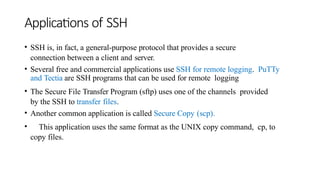 Applications of SSH
• SSH is, in fact, a general-purpose protocol that provides a secure
connection between a client and server.
• Several free and commercial applications use SSH for remote logging. PuTTy
and Tectia are SSH programs that can be used for remote logging
• The Secure File Transfer Program (sftp) uses one of the channels provided
by the SSH to transfer files.
• Another common application is called Secure Copy (scp).
• This application uses the same format as the UNIX copy command, cp, to
copy files.
 