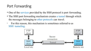 Port Forwarding
• One of the services provided by the SSH protocol is port forwarding.
• The SSH port forwarding mechanism creates a tunnel through which
the messages belonging to other protocols can travel.
• For this reason, this mechanism is sometimes referred to as
SSH tunneling.
 