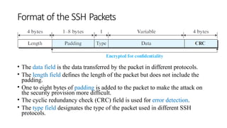 Format of the SSH Packets
• The data field is the data transferred by the packet in different protocols.
• The length field defines the length of the packet but does not include the
padding.
• One to eight bytes of padding is added to the packet to make the attack on
the security provision more difficult.
• The cyclic redundancy check (CRC) field is used for error detection.
• The type field designates the type of the packet used in different SSH
protocols.
 