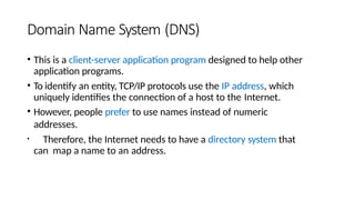 Domain Name System (DNS)
• This is a client-server application program designed to help other
application programs.
• To identify an entity, TCP/IP protocols use the IP address, which
uniquely identifies the connection of a host to the Internet.
• However, people prefer to use names instead of numeric
addresses.
• Therefore, the Internet needs to have a directory system that
can map a name to an address.
 