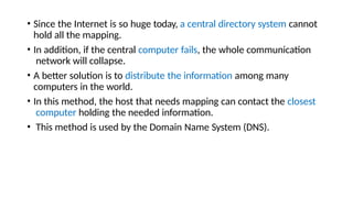 • Since the Internet is so huge today, a central directory system cannot
hold all the mapping.
• In addition, if the central computer fails, the whole communication
network will collapse.
• A better solution is to distribute the information among many
computers in the world.
• In this method, the host that needs mapping can contact the closest
computer holding the needed information.
• This method is used by the Domain Name System (DNS).
 