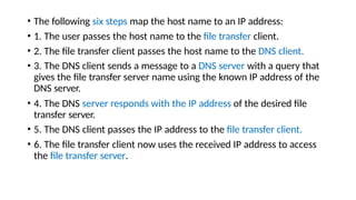• The following six steps map the host name to an IP address:
• 1. The user passes the host name to the file transfer client.
• 2. The file transfer client passes the host name to the DNS client.
• 3. The DNS client sends a message to a DNS server with a query that
gives the file transfer server name using the known IP address of the
DNS server.
• 4. The DNS server responds with the IP address of the desired file
transfer server.
• 5. The DNS client passes the IP address to the file transfer client.
• 6. The file transfer client now uses the received IP address to access
the file transfer server.
 