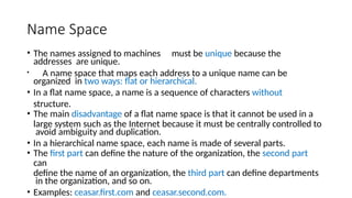 Name Space
• The names assigned to machines must be unique because the
addresses are unique.
• A name space that maps each address to a unique name can be
organized in two ways: flat or hierarchical.
• In a flat name space, a name is a sequence of characters without
structure.
• The main disadvantage of a flat name space is that it cannot be used in a
large system such as the Internet because it must be centrally controlled to
avoid ambiguity and duplication.
• In a hierarchical name space, each name is made of several parts.
• The first part can define the nature of the organization, the second part
can
define the name of an organization, the third part can define departments
in the organization, and so on.
• Examples: ceasar.first.com and ceasar.second.com.
 