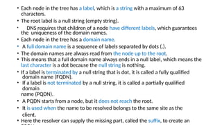 • Each node in the tree has a label, which is a string with a maximum of 63
characters.
• The root label is a null string (empty string).
• DNS requires that children of a node have different labels, which guarantees
the uniqueness of the domain names.
• Each node in the tree has a domain name.
• A full domain name is a sequence of labels separated by dots (.).
• The domain names are always read from the node up to the root.
• This means that a full domain name always ends in a null label, which means the
last character is a dot because the null string is nothing.
• If a label is terminated by a null string that is dot, it is called a fully qualified
domain name (FQDN).
• If a label is not terminated by a null string, it is called a partially qualified
domain
name (PQDN).
• A PQDN starts from a node, but it does not reach the root.
• It is used when the name to be resolved belongs to the same site as the
client.
• Here the resolver can supply the missing part, called the suffix, to create an
 