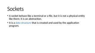 Sockets
• A socket behave like a terminal or a file, but it is not a physical entity
like them; it is an abstraction.
• It is a data structure that is created and used by the application
program.
 