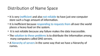 Distribution of Name Space
• It is very inefficient and also not reliable to have just one computer
store such a huge amount of information.
• It is inefficient because responding to requests from all over the world
places a heavy load on the system.
• It is not reliable because any failure makes the data inaccessible.
• The solution to these problems is to distribute the information among
many computers called DNS servers.
• A hierarchy of servers in the same way that we have a hierarchy of
names.
 