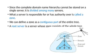 • Since the complete domain name hierarchy cannot be stored on a
single server, it is divided among many servers.
• What a server is responsible for or has authority over is called a
zone.
• We can define a zone as a contiguous part of the entire tree.
• A root server is a server whose zone consists of the whole tree.
 
