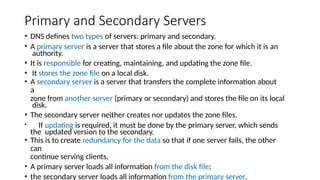 Primary and Secondary Servers
• DNS defines two types of servers: primary and secondary.
• A primary server is a server that stores a file about the zone for which it is an
authority.
• It is responsible for creating, maintaining, and updating the zone file.
• It stores the zone file on a local disk.
• A secondary server is a server that transfers the complete information about
a
zone from another server (primary or secondary) and stores the file on its local
disk.
• The secondary server neither creates nor updates the zone files.
• If updating is required, it must be done by the primary server, which sends
the updated version to the secondary.
• This is to create redundancy for the data so that if one server fails, the other
can
continue serving clients.
• A primary server loads all information from the disk file;
• the secondary server loads all information from the primary server.
 