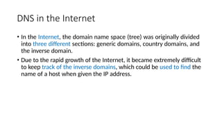 DNS in the Internet
• In the Internet, the domain name space (tree) was originally divided
into three different sections: generic domains, country domains, and
the inverse domain.
• Due to the rapid growth of the Internet, it became extremely difficult
to keep track of the inverse domains, which could be used to find the
name of a host when given the IP address.
 