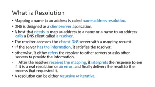 What is Resolution
• Mapping a name to an address is called name-address resolution.
• DNS is designed as a client-server application.
• A host that needs to map an address to a name or a name to an address
calls a DNS client called a resolver.
• The resolver accesses the closest DNS server with a mapping request.
• If the server has the information, it satisfies the resolver;
• otherwise, it either refers the resolver to other servers or asks other
servers to provide the information.
• After the resolver receives the mapping, it interprets the response to see
if it is a real resolution or an error, and finally delivers the result to the
process that requested it.
• A resolution can be either recursive or iterative.
 